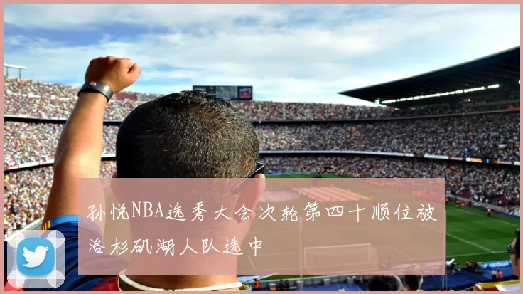 孙悦NBA选秀大会次轮第四十顺位被洛杉矶湖人队选中