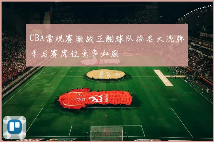 CBA常规赛激战正酣球队排名大洗牌季后赛席位竞争加剧