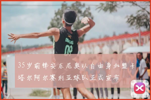 35岁前锋安东尼奥以自由身加盟卡塔尔阿尔赛利亚球队正式宣布