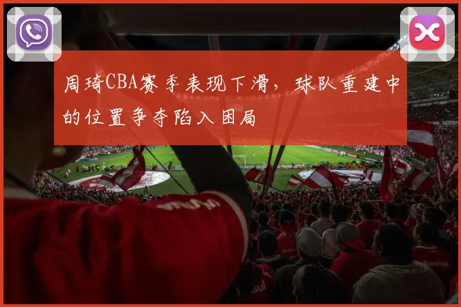 周琦CBA赛季表现下滑,球队重建中的位置争夺陷入困局