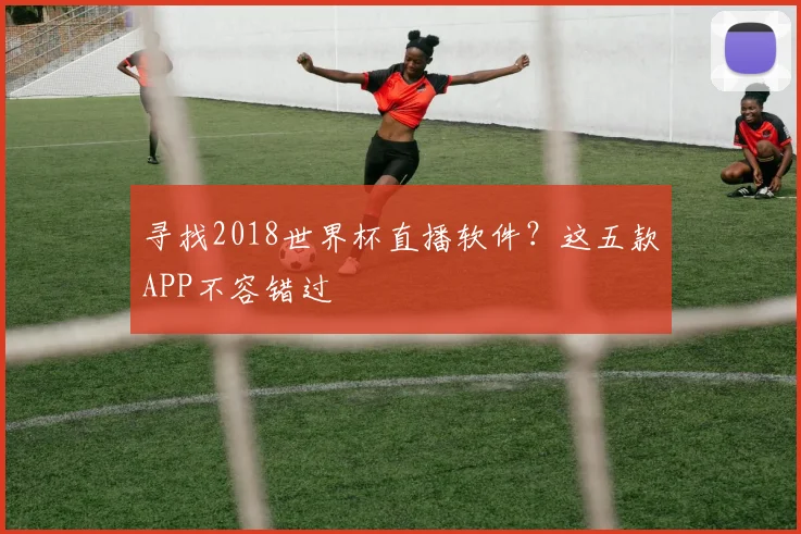 寻找2018世界杯直播软件?这五款APP不容错过