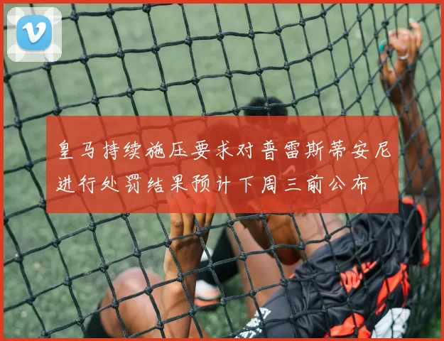 皇马持续施压要求对普雷斯蒂安尼进行处罚结果预计下周三前公布